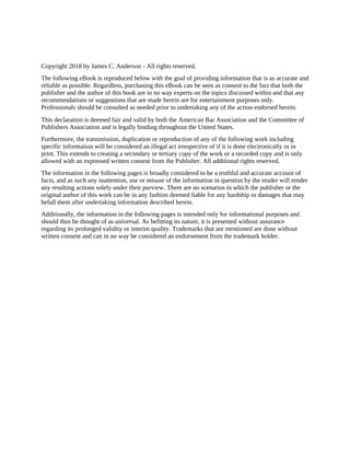Copyright 2018 by James C. Anderson - All rights reserved.
The following eBook is reproduced below with the goal of providing information that is as accurate and
reliable as possible. Regardless, purchasing this eBook can be seen as consent to the fact that both the
publisher and the author of this book are in no way experts on the topics discussed within and that any
recommendations or suggestions that are made herein are for entertainment purposes only.
Professionals should be consulted as needed prior to undertaking any of the action endorsed herein.
This declaration is deemed fair and valid by both the American Bar Association and the Committee of
Publishers Association and is legally binding throughout the United States.
Furthermore, the transmission, duplication or reproduction of any of the following work including
specific information will be considered an illegal act irrespective of if it is done electronically or in
print. This extends to creating a secondary or tertiary copy of the work or a recorded copy and is only
allowed with an expressed written consent from the Publisher. All additional rights reserved.
The information in the following pages is broadly considered to be a truthful and accurate account of
facts, and as such any inattention, use or misuse of the information in question by the reader will render
any resulting actions solely under their purview. There are no scenarios in which the publisher or the
original author of this work can be in any fashion deemed liable for any hardship or damages that may
befall them after undertaking information described herein.
Additionally, the information in the following pages is intended only for informational purposes and
should thus be thought of as universal. As befitting its nature, it is presented without assurance
regarding its prolonged validity or interim quality. Trademarks that are mentioned are done without
written consent and can in no way be considered an endorsement from the trademark holder.
 