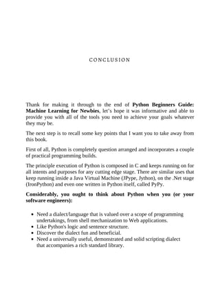 CONCLUSION
Thank for making it through to the end of Python Beginners Guide:
Machine Learning for Newbies, let’s hope it was informative and able to
provide you with all of the tools you need to achieve your goals whatever
they may be.
The next step is to recall some key points that I want you to take away from
this book.
First of all, Python is completely question arranged and incorporates a couple
of practical programming builds.
The principle execution of Python is composed in C and keeps running on for
all intents and purposes for any cutting edge stage. There are similar uses that
keep running inside a Java Virtual Machine (JPype, Jython), on the .Net stage
(IronPython) and even one written in Python itself, called PyPy.
Considerably, you ought to think about Python when you (or your
software engineers):
Need a dialect/language that is valued over a scope of programming
undertakings, from shell mechanization to Web applications.
Like Python's logic and sentence structure.
Discover the dialect fun and beneficial.
Need a universally useful, demonstrated and solid scripting dialect
that accompanies a rich standard library.
 