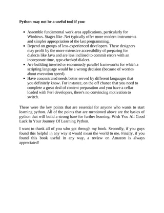 Python may not be a useful tool if you:
Assemble fundamental work area applications, particularly for
Windows. Stages like .Net typically offer more modern instruments
and simpler appropriation of the last programming.
Depend on groups of less-experienced developers. These designers
may profit by the more extensive accessibility of preparing for
dialects like Java and are less inclined to commit errors with an
incorporate time, type-checked dialect.
Are building inserted or enormously parallel frameworks for which a
scripting language would be a wrong decision (because of worries
about execution speed).
Have concentrated needs better served by different languages that
you definitely know. For instance, on the off chance that you need to
complete a great deal of content preparation and you have a cellar
loaded with Perl developers, there's no convincing motivation to
switch.
These were the key points that are essential for anyone who wants to start
learning python. All of the points that are mentioned above are the basics of
python that will build a strong base for further learning. Wish You All Good
Luck In Your Journey Of Learning Python.
I want to thank all of you who got through my book. Secondly, if you guys
found this helpful in any way it would mean the world to me. Finally, if you
found this book useful in any way, a review on Amazon is always
appreciated!
 