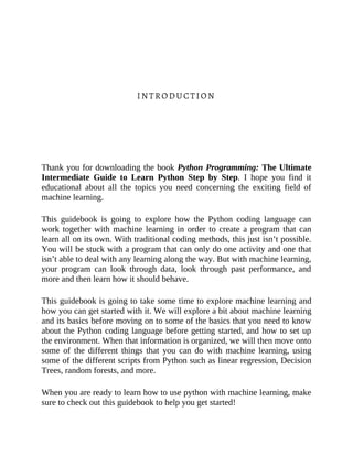 INTRODUCTION
Thank you for downloading the book Python Programming: The Ultimate
Intermediate Guide to Learn Python Step by Step. I hope you find it
educational about all the topics you need concerning the exciting field of
machine learning.
This guidebook is going to explore how the Python coding language can
work together with machine learning in order to create a program that can
learn all on its own. With traditional coding methods, this just isn’t possible.
You will be stuck with a program that can only do one activity and one that
isn’t able to deal with any learning along the way. But with machine learning,
your program can look through data, look through past performance, and
more and then learn how it should behave.
This guidebook is going to take some time to explore machine learning and
how you can get started with it. We will explore a bit about machine learning
and its basics before moving on to some of the basics that you need to know
about the Python coding language before getting started, and how to set up
the environment. When that information is organized, we will then move onto
some of the different things that you can do with machine learning, using
some of the different scripts from Python such as linear regression, Decision
Trees, random forests, and more.
When you are ready to learn how to use python with machine learning, make
sure to check out this guidebook to help you get started!
 