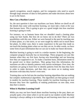 speech recognition, search engines, and for companies who need to search
through large amounts of data to find patterns and make decisions about how
to act in the future.
How Can a Machine Learn?
So, the next question is how our machines can learn. Before we dwell on all
the details that come with machine learning, we must take a look at the way
that humans learn. This is going to give us a good insight into how machine
learning is going to work.
For instance, we as humans know that we shouldn’t touch a heating plate
using our bare hands. But how do we know not to do this? There are two
possibilities with this one. Either we were burned in the past by touching one
of these plates, or a hot stove, or we were taught by others not to touch these
hot plates. In either case, there is some experience in the past that made us
not touch the heating plates when we see they are on. In other words, we have
some form of past information that we can use to make our future decisions.
Machine learning is going to work in a similar manner. In the beginning, the
computer program basically has no knowledge. These programs are just like
humans when they are first born, having zero knowledge and not knowing
how they are supposed to act. To make a machine learn, information needs to
be passed over to these machines. Then going from this information, the
machines are able to identify patterns with various techniques. Over time, the
machines are going to learn how to identify patterns from the data they have
in order to make decisions, and then they can move on to making some
decisions with data they haven’t even seen.
Training data can be fed into the machine learning algorithms that are nothing
but complex mathematical algorithms. The algorithms are then going to result
in models for machine learning. These models for machine learning are neat
because they have the capability of making predictions on new data, even
data that is unseen.
When Is Machine Learning Used?
While you may not have heard about machine learning in the past, there are
actually quite a few times when it can be used in our modern world. Machine
learning is always adding to its teaching set and learning more than we could
 