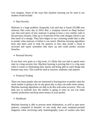 ever imagine. Some of the ways that machine learning can be used in our
modern world include:
Data Security
Malware is a huge problem. Kaspersky Lab said that it found 325,000 new
malware files every day in 2014. But, a company known as Deep Instinct
says that each piece of new malware is going to have a very similar code to
the previous versions. Only up to 10 percent of the code changes which is not
that much of a change. They have begun to use a learning model that is able
to predict what malware is before it can attack. Machine learning algorithms
have also been used to look for patterns in how data inside a cloud is
accessed and report anomalies that show up and could predict security
breaches.
Personal Security
If you have ever gone to a big event, it’s likely that you had to spend some
time in a long security line. Machine learning is proving that it is a big asset
when it comes to eliminating false alarms and being able to catch things that
humans may miss. This could be used at concerts, stadiums, and airports.
Financial Trading
There are many people who are interested in learning how to predict what the
stock market is going to do on any given day so they can make more money.
Machine learning algorithms are able to do this with some accuracy. This can
help you to estimate how the market is going to react so you can make
smarter predictions and keep more money in your pocket.
Healthcare
Machine learning is able to process more information, as well as spot more
patterns, compared to humans. In one study that used computer-assisted
diagnosis when reviewing early mammography scans of women who then
 