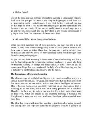 Online Search
One of the most popular methods of machine learning is with search engines.
Each time that you put in a search, the program is going to watch how you
are responding to the results it sends. If you click the top result and you stay
on that page for a bit, it will assume that the program got the right results and
the search was successful. If you happen to click on the second page, or you
go and type in a new search and you don’t look at any results, the program is
going to learn from that mistake to do better next time.
Alexa and Other Voice Recognition Software
When you first purchase one of these products, you may run into a lot of
issues. It may have trouble recognizing some of your speech patterns and
there may be some mistakes. Over time, the program is going to learn from
its mistakes and there will be a lot more accuracy in the results you get from
the voice recognition program.
As you can see, there are many different uses of machine learning, and this is
just the beginning. As the technology continues to change, it won’t take long
for machine learning to change and adapt with it as well. There are just so
many great things that you can do with the help of machine learning, and this
is definitely a field that is going to grow into the future.
The Importance of Machine Learning
The ultimate goal of artificial intelligence is to make a machine work in a
similar manner to humans. However, the initial work that has been done with
this shows that we are not able to make a machine as intelligent as humans.
This is because humans are constantly learning in an environment that is
evolving all of the time, while this isn’t really possible for a machine.
Therefore, the best way to make a machine intelligent is to make them learn
on their own. What this means is that machine learning is basically the
discipline of science that works to teach machines how to learn on their own
from data.
The idea that comes with machine learning is that instead of going through
and coding all of that logic and data into the program, the data is going to be
 