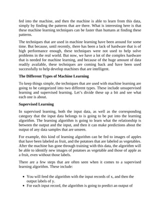 fed into the machine, and then the machine is able to learn from this data,
simply by finding the patterns that are there. What is interesting here is that
these machine learning techniques can be faster than humans at finding these
patterns.
The techniques that are used in machine learning have been around for some
time. But because, until recently, there has been a lack of hardware that is of
high performance enough, these techniques were not used to help solve
problems in the real world. But now, we have a lot of the complex hardware
that is needed for machine learning, and because of the huge amount of data
readily available, these techniques are coming back and have been used
successfully to help develop machines that are intelligent.
The Different Types of Machine Learning
To keep things simple, the techniques that are used with machine learning are
going to be categorized into two different types. These include unsupervised
learning and supervised learning. Let’s divide these up a bit and see what
each one is about.
Supervised Learning
In supervised learning, both the input data, as well as the corresponding
category that the input data belongs to is going to be put into the learning
algorithm. The learning algorithm is going to learn what the relationship is
between the output and the input, and then it can make predictions about the
output of any data samples that are unseen.
For example, this kind of learning algorithm can be fed to images of apples
that have been labeled as fruit, and the potatoes that are labeled as vegetables.
After the machine has gone through training with this data, the algorithm will
be able to identify new images of potatoes as vegetable and those of apple as
a fruit, even without those labels.
There are a few steps that are often seen when it comes to a supervised
learning algorithm. These include:
You will feed the algorithm with the input records of x, and then the
output labels of y.
For each input record, the algorithm is going to predict an output of
 