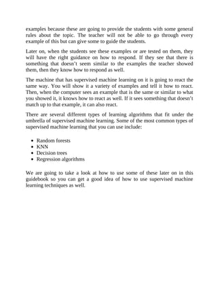 examples because these are going to provide the students with some general
rules about the topic. The teacher will not be able to go through every
example of this but can give some to guide the students.
Later on, when the students see these examples or are tested on them, they
will have the right guidance on how to respond. If they see that there is
something that doesn’t seem similar to the examples the teacher showed
them, then they know how to respond as well.
The machine that has supervised machine learning on it is going to react the
same way. You will show it a variety of examples and tell it how to react.
Then, when the computer sees an example that is the same or similar to what
you showed it, it knows how to react as well. If it sees something that doesn’t
match up to that example, it can also react.
There are several different types of learning algorithms that fit under the
umbrella of supervised machine learning. Some of the most common types of
supervised machine learning that you can use include:
Random forests
KNN
Decision trees
Regression algorithms
We are going to take a look at how to use some of these later on in this
guidebook so you can get a good idea of how to use supervised machine
learning techniques as well.
 