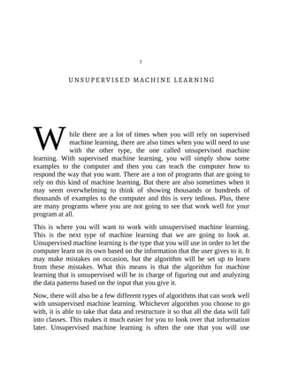 W
3
UNSUPERVISED MACHINE LEARNING
hile there are a lot of times when you will rely on supervised
machine learning, there are also times when you will need to use
with the other type, the one called unsupervised machine
learning. With supervised machine learning, you will simply show some
examples to the computer and then you can teach the computer how to
respond the way that you want. There are a ton of programs that are going to
rely on this kind of machine learning. But there are also sometimes when it
may seem overwhelming to think of showing thousands or hundreds of
thousands of examples to the computer and this is very tedious. Plus, there
are many programs where you are not going to see that work well for your
program at all.
This is where you will want to work with unsupervised machine learning.
This is the next type of machine learning that we are going to look at.
Unsupervised machine learning is the type that you will use in order to let the
computer learn on its own based on the information that the user gives to it. It
may make mistakes on occasion, but the algorithm will be set up to learn
from these mistakes. What this means is that the algorithm for machine
learning that is unsupervised will be in charge of figuring out and analyzing
the data patterns based on the input that you give it.
Now, there will also be a few different types of algorithms that can work well
with unsupervised machine learning. Whichever algorithm you choose to go
with, it is able to take that data and restructure it so that all the data will fall
into classes. This makes it much easier for you to look over that information
later. Unsupervised machine learning is often the one that you will use
 