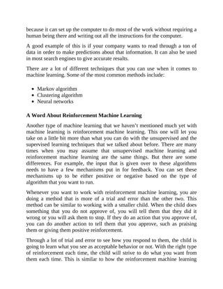 because it can set up the computer to do most of the work without requiring a
human being there and writing out all the instructions for the computer.
A good example of this is if your company wants to read through a ton of
data in order to make predictions about that information. It can also be used
in most search engines to give accurate results.
There are a lot of different techniques that you can use when it comes to
machine learning. Some of the most common methods include:
Markov algorithm
Clustering algorithm
Neural networks
A Word About Reinforcement Machine Learning
Another type of machine learning that we haven’t mentioned much yet with
machine learning is reinforcement machine learning. This one will let you
take on a little bit more than what you can do with the unsupervised and the
supervised learning techniques that we talked about before. There are many
times when you may assume that unsupervised machine learning and
reinforcement machine learning are the same things. But there are some
differences. For example, the input that is given over to these algorithms
needs to have a few mechanisms put in for feedback. You can set these
mechanisms up to be either positive or negative based on the type of
algorithm that you want to run.
Whenever you want to work with reinforcement machine learning, you are
doing a method that is more of a trial and error than the other two. This
method can be similar to working with a smaller child. When the child does
something that you do not approve of, you will tell them that they did it
wrong or you will ask them to stop. If they do an action that you approve of,
you can do another action to tell them that you approve, such as praising
them or giving them positive reinforcement.
Through a lot of trial and error to see how you respond to them, the child is
going to learn what you see as acceptable behavior or not. With the right type
of reinforcement each time, the child will strive to do what you want from
them each time. This is similar to how the reinforcement machine learning
 
