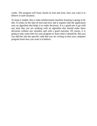 works. The program will learn, based on trial and error, how you want it to
behave in each situation.
To keep it simple, this is what reinforcement machine learning is going to be
like. It works on the idea of trial and error and it requires that the application
uses an algorithm that helps it to make decisions. It is a good one to go with
any time that you are working with an algorithm that should make these
decisions without any mistakes and with a good outcome. Of course, it is
going to take some time for your program to learn what it should do. But you
can add this into the specific code that you are writing so that your computer
program leans how you want it to behave.
 
