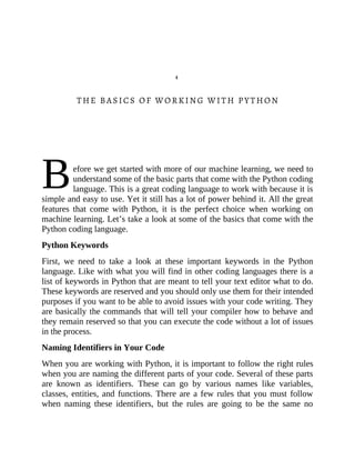 B
4
THE BASICS OF WORKING WITH PYTHON
efore we get started with more of our machine learning, we need to
understand some of the basic parts that come with the Python coding
language. This is a great coding language to work with because it is
simple and easy to use. Yet it still has a lot of power behind it. All the great
features that come with Python, it is the perfect choice when working on
machine learning. Let’s take a look at some of the basics that come with the
Python coding language.
Python Keywords
First, we need to take a look at these important keywords in the Python
language. Like with what you will find in other coding languages there is a
list of keywords in Python that are meant to tell your text editor what to do.
These keywords are reserved and you should only use them for their intended
purposes if you want to be able to avoid issues with your code writing. They
are basically the commands that will tell your compiler how to behave and
they remain reserved so that you can execute the code without a lot of issues
in the process.
Naming Identifiers in Your Code
When you are working with Python, it is important to follow the right rules
when you are naming the different parts of your code. Several of these parts
are known as identifiers. These can go by various names like variables,
classes, entities, and functions. There are a few rules that you must follow
when naming these identifiers, but the rules are going to be the same no
 