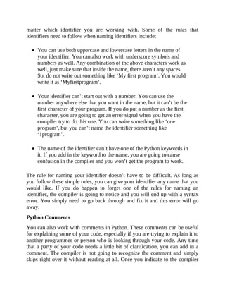 matter which identifier you are working with. Some of the rules that
identifiers need to follow when naming identifiers include:
You can use both uppercase and lowercase letters in the name of
your identifier. You can also work with underscore symbols and
numbers as well. Any combination of the above characters work as
well, just make sure that inside the name, there aren’t any spaces.
So, do not write out something like ‘My first program’. You would
write it as ‘Myfirstprogram’.
Your identifier can’t start out with a number. You can use the
number anywhere else that you want in the name, but it can’t be the
first character of your program. If you do put a number as the first
character, you are going to get an error signal when you have the
compiler try to do this one. You can write something like ‘one
program’, but you can’t name the identifier something like
‘1program’.
The name of the identifier can’t have one of the Python keywords in
it. If you add in the keyword to the name, you are going to cause
confusion in the compiler and you won’t get the program to work.
The rule for naming your identifier doesn’t have to be difficult. As long as
you follow these simple rules, you can give your identifier any name that you
would like. If you do happen to forget one of the rules for naming an
identifier, the compiler is going to notice and you will end up with a syntax
error. You simply need to go back through and fix it and this error will go
away.
Python Comments
You can also work with comments in Python. These comments can be useful
for explaining some of your code, especially if you are trying to explain it to
another programmer or person who is looking through your code. Any time
that a party of your code needs a little bit of clarification, you can add in a
comment. The compiler is not going to recognize the comment and simply
skips right over it without reading at all. Once you indicate to the compiler
 