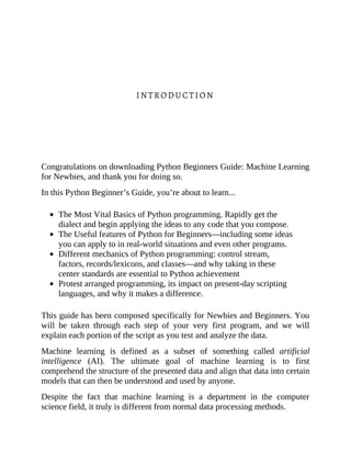 INTRODUCTION
Congratulations on downloading Python Beginners Guide: Machine Learning
for Newbies, and thank you for doing so.
In this Python Beginner’s Guide, you’re about to learn...
The Most Vital Basics of Python programming. Rapidly get the
dialect and begin applying the ideas to any code that you compose.
The Useful features of Python for Beginners—including some ideas
you can apply to in real-world situations and even other programs.
Different mechanics of Python programming: control stream,
factors, records/lexicons, and classes—and why taking in these
center standards are essential to Python achievement
Protest arranged programming, its impact on present-day scripting
languages, and why it makes a difference.
This guide has been composed specifically for Newbies and Beginners. You
will be taken through each step of your very first program, and we will
explain each portion of the script as you test and analyze the data.
Machine learning is defined as a subset of something called artificial
intelligence (AI). The ultimate goal of machine learning is to first
comprehend the structure of the presented data and align that data into certain
models that can then be understood and used by anyone.
Despite the fact that machine learning is a department in the computer
science field, it truly is different from normal data processing methods.
 