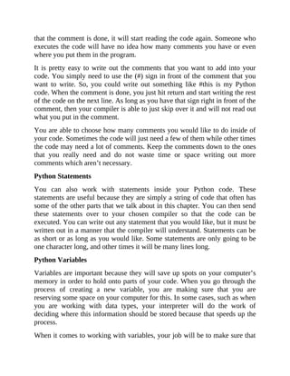 that the comment is done, it will start reading the code again. Someone who
executes the code will have no idea how many comments you have or even
where you put them in the program.
It is pretty easy to write out the comments that you want to add into your
code. You simply need to use the (#) sign in front of the comment that you
want to write. So, you could write out something like #this is my Python
code. When the comment is done, you just hit return and start writing the rest
of the code on the next line. As long as you have that sign right in front of the
comment, then your compiler is able to just skip over it and will not read out
what you put in the comment.
You are able to choose how many comments you would like to do inside of
your code. Sometimes the code will just need a few of them while other times
the code may need a lot of comments. Keep the comments down to the ones
that you really need and do not waste time or space writing out more
comments which aren’t necessary.
Python Statements
You can also work with statements inside your Python code. These
statements are useful because they are simply a string of code that often has
some of the other parts that we talk about in this chapter. You can then send
these statements over to your chosen compiler so that the code can be
executed. You can write out any statement that you would like, but it must be
written out in a manner that the compiler will understand. Statements can be
as short or as long as you would like. Some statements are only going to be
one character long, and other times it will be many lines long.
Python Variables
Variables are important because they will save up spots on your computer’s
memory in order to hold onto parts of your code. When you go through the
process of creating a new variable, you are making sure that you are
reserving some space on your computer for this. In some cases, such as when
you are working with data types, your interpreter will do the work of
deciding where this information should be stored because that speeds up the
process.
When it comes to working with variables, your job will be to make sure that
 