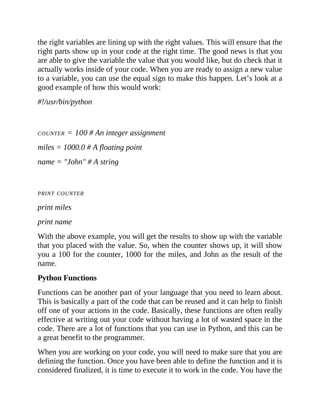 the right variables are lining up with the right values. This will ensure that the
right parts show up in your code at the right time. The good news is that you
are able to give the variable the value that you would like, but do check that it
actually works inside of your code. When you are ready to assign a new value
to a variable, you can use the equal sign to make this happen. Let’s look at a
good example of how this would work:
#!/usr/bin/python
COUNTER = 100 # An integer assignment
miles = 1000.0 # A floating point
name = "John" # A string
PRINT COUNTER
print miles
print name
With the above example, you will get the results to show up with the variable
that you placed with the value. So, when the counter shows up, it will show
you a 100 for the counter, 1000 for the miles, and John as the result of the
name.
Python Functions
Functions can be another part of your language that you need to learn about.
This is basically a part of the code that can be reused and it can help to finish
off one of your actions in the code. Basically, these functions are often really
effective at writing out your code without having a lot of wasted space in the
code. There are a lot of functions that you can use in Python, and this can be
a great benefit to the programmer.
When you are working on your code, you will need to make sure that you are
defining the function. Once you have been able to define the function and it is
considered finalized, it is time to execute it to work in the code. You have the
 