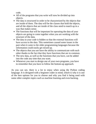 code.
All of the programs that you write will now be divided up into
objects.
The data is structured in order to be characterized by the objects that
are inside of them. The data will be the classes that hold the objects,
and all the objects that are inside of the class need to match up in a
way that makes sense.
The functions that will be important for operating the data of your
objects are going to come together when you are working with the
structure of the data.
The data in your code is hidden so that the external functions will
have access to the data. This sometimes caused some issues in the
past when it came to the older programming languages because the
information could easily get mixed up.
The objects that you use have the ability to communicate with each
other thanks to the fact that they have functions that are in common.
The new data, as well as the functions that you have, can be added
into the code any time that you want.
Whenever you start to design one of your own programs, you have
to remember that you have to follow the bottom-up approach.
As you can see, there is a lot to enjoy when using the Python coding
language. It is designed with a beginner coder in mind, which is why it is one
of the best options for you to choose and why you find it being used with
some other complex topics such as machine learning and even hacking.
 