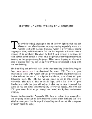 T
5
SETTING UP YOUR PYTHON ENVIRONMENT
he Python coding language is one of the best options that you can
choose to use when it comes to programming, especially when you
want to work with machine learning. Python is a very simple coding
language to learn, and it is often the first one that beginners will take a look at
because of its simplicity. But don’t be fooled. Just because it is simple to
learn Python doesn’t mean it won’t have the power and strength that you are
looking for in a programming language. This chapter is going to take some
time to explore how you can set up your Python environment to help with
machine learning.
The first thing that you will want to do after installing the Python program
from www.python.com is to download the proper IDE. This is a great
environment to use with Python and will give you all the help that you need.
It also includes the area to do a Python installation, your editors and your
debugging tools. The IDE that we are going to use in this section is
Anaconda. This IDE is easy to install, light, and it has a lot of great
development tools that you will enjoy. It also has its own command line
utility so you can install some third party software as needed. And with this
IDE, you won’t have to go through and install the Python environment
separate.
In order to download the Anaconda IDE, there are a few steps to complete.
We are going to look at the steps that you can use when installing this for a
Windows computer, but the steps for installing on a Linux or Mac computer
are pretty much the same:
 