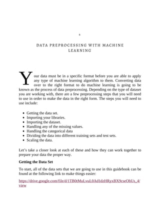 Y
6
DATA PREPROCESSING WITH MACHINE
LEARNING
our data must be in a specific format before you are able to apply
any type of machine learning algorithm to them. Converting data
over to the right format to do machine learning is going to be
known as the process of data preprocessing. Depending on the type of dataset
you are working with, there are a few preprocessing steps that you will need
to use in order to make the data in the right form. The steps you will need to
use include:
Getting the data set.
Importing your libraries.
Importing the dataset.
Handling any of the missing values.
Handling the categorical data
Dividing the data into different training sets and test sets.
Scaling the data.
Let’s take a closer look at each of these and how they can work together to
prepare your data the proper way.
Getting the Data Set
To start, all of the data sets that we are going to use in this guidebook can be
found at the following link to make things easier:
https://drive.google.com/file/d/1TB0tMuLvuL0Ad1dzHRyxBX9cseOhUs_4/
view
 