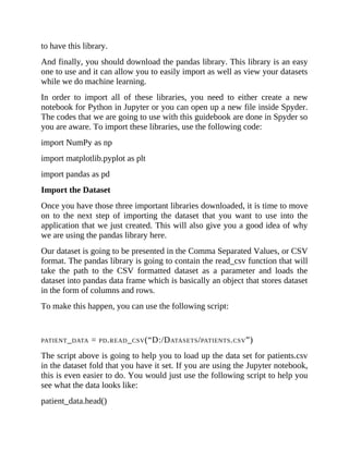 to have this library.
And finally, you should download the pandas library. This library is an easy
one to use and it can allow you to easily import as well as view your datasets
while we do machine learning.
In order to import all of these libraries, you need to either create a new
notebook for Python in Jupyter or you can open up a new file inside Spyder.
The codes that we are going to use with this guidebook are done in Spyder so
you are aware. To import these libraries, use the following code:
import NumPy as np
import matplotlib.pyplot as plt
import pandas as pd
Import the Dataset
Once you have those three important libraries downloaded, it is time to move
on to the next step of importing the dataset that you want to use into the
application that we just created. This will also give you a good idea of why
we are using the pandas library here.
Our dataset is going to be presented in the Comma Separated Values, or CSV
format. The pandas library is going to contain the read_csv function that will
take the path to the CSV formatted dataset as a parameter and loads the
dataset into pandas data frame which is basically an object that stores dataset
in the form of columns and rows.
To make this happen, you can use the following script:
PATIENT_DATA = PD.READ_CSV(“D:/DATASETS/PATIENTS.CSV”)
The script above is going to help you to load up the data set for patients.csv
in the dataset fold that you have it set. If you are using the Jupyter notebook,
this is even easier to do. You would just use the following script to help you
see what the data looks like:
patient_data.head()
 