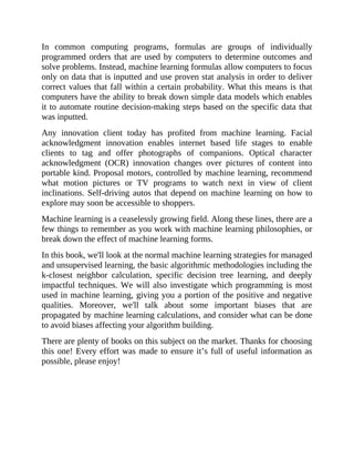 In common computing programs, formulas are groups of individually
programmed orders that are used by computers to determine outcomes and
solve problems. Instead, machine learning formulas allow computers to focus
only on data that is inputted and use proven stat analysis in order to deliver
correct values that fall within a certain probability. What this means is that
computers have the ability to break down simple data models which enables
it to automate routine decision-making steps based on the specific data that
was inputted.
Any innovation client today has profited from machine learning. Facial
acknowledgment innovation enables internet based life stages to enable
clients to tag and offer photographs of companions. Optical character
acknowledgment (OCR) innovation changes over pictures of content into
portable kind. Proposal motors, controlled by machine learning, recommend
what motion pictures or TV programs to watch next in view of client
inclinations. Self-driving autos that depend on machine learning on how to
explore may soon be accessible to shoppers.
Machine learning is a ceaselessly growing field. Along these lines, there are a
few things to remember as you work with machine learning philosophies, or
break down the effect of machine learning forms.
In this book, we'll look at the normal machine learning strategies for managed
and unsupervised learning, the basic algorithmic methodologies including the
k-closest neighbor calculation, specific decision tree learning, and deeply
impactful techniques. We will also investigate which programming is most
used in machine learning, giving you a portion of the positive and negative
qualities. Moreover, we'll talk about some important biases that are
propagated by machine learning calculations, and consider what can be done
to avoid biases affecting your algorithm building.
There are plenty of books on this subject on the market. Thanks for choosing
this one! Every effort was made to ensure it’s full of useful information as
possible, please enjoy!
 