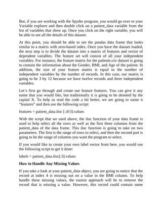 But, if you are working with the Spyder program, you would go over to your
Variable explorer and then double click on a patient_data variable from the
list of variables that show up. Once you click on the right variable, you will
be able to see all the details of this dataset.
At this point, you should be able to see the pandas data frame that looks
similar to a matrix with zero-based index. Once you have the dataset loaded,
the next step is to divide the dataset into a matrix of features and vector of
dependent variables. The feature set will consist of all your independent
variables. For instance, the feature matrix for the patients.csv dataset is going
to contain the information about the Gender, BMI, and Age of the patient. In
addition, the size of your feature matrix is equal to the number of
independent variables by the number of records. In this case, our matrix is
going to be 3 by 12 because we have twelve records and three independent
variables.
Let’s first go through and create our feature features. You can give it any
name that you would like, but traditionally it is going to be denoted by the
capital X. To help us read the code a bit better, we are going to name it
“features” and then use the following script:
features = patient_data.iloc [:,0:3].values
With the script that we used above, the iloc function of your data frame is
used to help select all the rows as well as the first three columns from the
patient_data of the data frame. This iloc function is going to take on two
parameters. The first is the range of rows to select, and then the second part is
going to be the range of columns you want the program to select.
If you would like to create your own label vector from here, you would use
the following script to get it done:
labels = patient_data.iloc[:3].values
How to Handle Any Missing Values
If you take a look at your patient_data object, you are going to notice that the
record at index 4 is missing out on a value in the BMI column. To help
handle these missing values, the easiest approach will be to remove the
record that is missing a value. However, this record could contain some
 