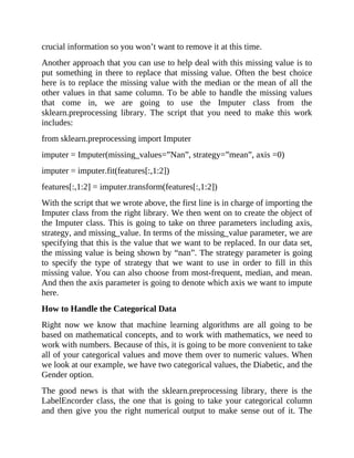 crucial information so you won’t want to remove it at this time.
Another approach that you can use to help deal with this missing value is to
put something in there to replace that missing value. Often the best choice
here is to replace the missing value with the median or the mean of all the
other values in that same column. To be able to handle the missing values
that come in, we are going to use the Imputer class from the
sklearn.preprocessing library. The script that you need to make this work
includes:
from sklearn.preprocessing import Imputer
imputer = Imputer(missing_values=”Nan”, strategy=”mean”, axis =0)
imputer = imputer.fit(features[:,1:2])
features[:,1:2] = imputer.transform(features[:,1:2])
With the script that we wrote above, the first line is in charge of importing the
Imputer class from the right library. We then went on to create the object of
the Imputer class. This is going to take on three parameters including axis,
strategy, and missing_value. In terms of the missing_value parameter, we are
specifying that this is the value that we want to be replaced. In our data set,
the missing value is being shown by “nan”. The strategy parameter is going
to specify the type of strategy that we want to use in order to fill in this
missing value. You can also choose from most-frequent, median, and mean.
And then the axis parameter is going to denote which axis we want to impute
here.
How to Handle the Categorical Data
Right now we know that machine learning algorithms are all going to be
based on mathematical concepts, and to work with mathematics, we need to
work with numbers. Because of this, it is going to be more convenient to take
all of your categorical values and move them over to numeric values. When
we look at our example, we have two categorical values, the Diabetic, and the
Gender option.
The good news is that with the sklearn.preprocessing library, there is the
LabelEncorder class, the one that is going to take your categorical column
and then give you the right numerical output to make sense out of it. The
 