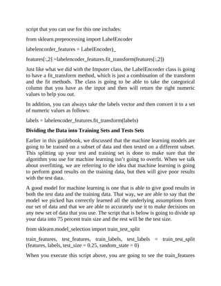 script that you can use for this one includes:
from sklearn.preprocessing import LabelEncoder
labelencorder_features = LabelEncoder)_
features[:,2] =labelencoder_features.fit_transform(features[:,2])
Just like what we did with the Imputer class, the LabelEncorder class is going
to have a fit_transform method, which is just a combination of the transform
and the fit methods. The class is going to be able to take the categorical
column that you have as the input and then will return the right numeric
values to help you out.
In addition, you can always take the labels vector and then convert it to a set
of numeric values as follows:
labels = labelencoder_features.fit_transform(labels)
Dividing the Data into Training Sets and Tests Sets
Earlier in this guidebook, we discussed that the machine learning models are
going to be trained on a subset of data and then tested on a different subset.
This splitting up your test and training set is done to make sure that the
algorithm you use for machine learning isn’t going to overfit. When we talk
about overfitting, we are referring to the idea that machine learning is going
to perform good results on the training data, but then will give poor results
with the test data.
A good model for machine learning is one that is able to give good results in
both the test data and the training data. That way, we are able to say that the
model we picked has correctly learned all the underlying assumptions from
our set of data and that we are able to accurately use it to make decisions on
any new set of data that you use. The script that is below is going to divide up
your data into 75 percent train size and the rest will be the test size.
from sklearn.model_selection import train_test_split
train_features, test_features, train_labels, test_labels = train_test_split
(features, labels, test_size = 0.25, random_state = 0)
When you execute this script above, you are going to see the train_features
 