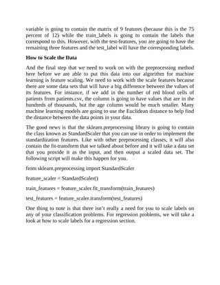 variable is going to contain the matrix of 9 features (because this is the 75
percent of 12) while the train_labels is going to contain the labels that
correspond to this. However, with the test-features, you are going to have the
remaining three features and the test_label will have the corresponding labels.
How to Scale the Data
And the final step that we need to work on with the preprocessing method
here before we are able to put this data into our algorithm for machine
learning is feature scaling. We need to work with the scale features because
there are some data sets that will have a big difference between the values of
its features. For instance, if we add in the number of red blood cells of
patients from patients.csv, the column is going to have values that are in the
hundreds of thousands, but the age column would be much smaller. Many
machine learning models are going to use the Euclidean distance to help find
the distance between the data points in your data.
The good news is that the sklearn.preprocessing library is going to contain
the class known as StandardScaler that you can use in order to implement the
standardization features. Like with other preprocessing classes, it will also
contain the fit-transform that we talked about before and it will take a data set
that you provide it as the input, and then output a scaled data set. The
following script will make this happen for you.
from sklearn.preprocessing import StandardScaler
feature_scaler = StandardScaler()
train_features = feature_scaler.fit_transform(train_features)
test_features = feature_scaler.transform(test_features)
One thing to note is that there isn’t really a need for you to scale labels on
any of your classification problems. For regression problems, we will take a
look at how to scale labels for a regression section.
 
