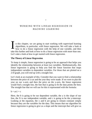 I
7
WORKING WITH LINEAR REGRESSION IN
MACHINE LEARNING
n this chapter, we are going to start working with supervised learning
algorithms, in particular, with linear regression. We will take a look at
how to do a linear regression with the help of one variable, and then
take this further and look at how to do a linear regression with more than one.
Let’s take a look at how to get started with linear regression.
The Theory of Linear Regression
To keep it simple, linear regression is going to be an approach that helps you
identify the relationship between at least two variables. Mathematically, this
linear regression is going to help you find the linear function that maps
independent variables to dependent variables. For those that are plotted on a
2-D graph, you will end up with a straight line.
Let’s look at an example of this. Consider that you want to find a relationship
between the price of a car and the year they were made. If we were to plat the
year on our x-axis and then the price on the y-axis, the linear regression
would find a straight line, the line that is going to fit the data points the best.
The straight line that we will use for this is represented with the formula:
b = ax1 + c
Here, the b is going to be our dependent variable, the a is the slope of our
line, the X is our independent variable, and c is going to be the y-intercept.
Looking at the equation, the x and b are going to remain constant simply
because they are the variables for the data. This means that our algorithm for
linear regression is going to give us a slope and the intercept that will give us
 