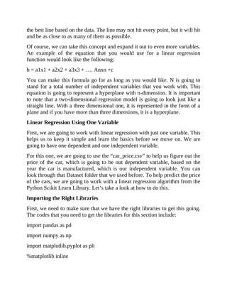 the best line based on the data. The line may not hit every point, but it will hit
and be as close to as many of them as possible.
Of course, we can take this concept and expand it out to even more variables.
An example of the equation that you would use for a linear regression
function would look like the following:
b = a1x1 + a2x2 + a3x3 + …. Anxn +c
You can make this formula go for as long as you would like. N is going to
stand for a total number of independent variables that you work with. This
equation is going to represent a hyperplane with n-dimension. It is important
to note that a two-dimensional regression model is going to look just like a
straight line. With a three dimensional one, it is represented in the form of a
plane and if you have more than three dimensions, it is a hyperplane.
Linear Regression Using One Variable
First, we are going to work with linear regression with just one variable. This
helps us to keep it simple and learn the basics before we move on. We are
going to have one dependent and one independent variable.
For this one, we are going to use the “car_price.csv” to help us figure out the
price of the car, which is going to be out dependent variable, based on the
year the car is manufactured, which is our independent variable. You can
look through that Dataset folder that we used before. To help predict the price
of the cars, we are going to work with a linear regression algorithm from the
Python Scikit Learn Library. Let’s take a look at how to do this.
Importing the Right Libraries
First, we need to make sure that we have the right libraries to get this going.
The codes that you need to get the libraries for this section include:
import pandas as pd
import numpy as np
import matplotlib.pyplot as plt
%matplotlib inline
 
