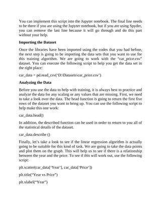 You can implement this script into the Jupyter notebook. The final line needs
to be there if you are using the Jupyter notebook, but if you are using Spyder,
you can remove the last line because it will go through and do this part
without your help.
Importing the Dataset
Once the libraries have been imported using the codes that you had before,
the next step is going to be importing the data sets that you want to use for
this training algorithm. We are going to work with the “car_price.csv”
dataset. You can execute the following script to help you get the data set in
the right place:
car_data = pd.read_csv(‘D:Datasetscar_price.csv’)
Analyzing the Data
Before you use the data to help with training, it is always best to practice and
analyze the data for any scaling or any values that are missing. First, we need
to take a look over the data. The head function is going to return the first five
rows of the dataset you want to bring up. You can use the following script to
help make this one work:
car_data.head()
In addition, the described function can be used in order to return to you all of
the statistical details of the dataset.
car_data.describe ()
Finally, let’s take a look to see if the linear regression algorithm is actually
going to be suitable for this kind of task. We are going to take the data points
and plot them on the graph. This will help us to see if there is a relationship
between the year and the price. To see if this will work out, use the following
script:
plt.scatter(car_data[‘Year’], car_data[‘Price’])
plt.title(“Year vs Price”)
plt.xlabel(“Year”)
 