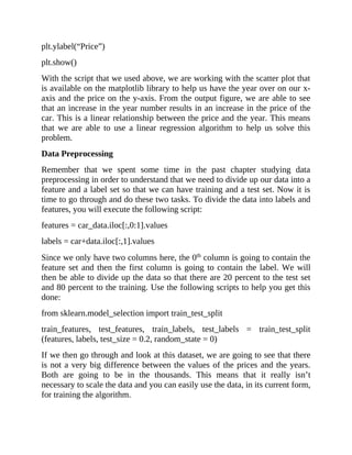 plt.ylabel(“Price”)
plt.show()
With the script that we used above, we are working with the scatter plot that
is available on the matplotlib library to help us have the year over on our x-
axis and the price on the y-axis. From the output figure, we are able to see
that an increase in the year number results in an increase in the price of the
car. This is a linear relationship between the price and the year. This means
that we are able to use a linear regression algorithm to help us solve this
problem.
Data Preprocessing
Remember that we spent some time in the past chapter studying data
preprocessing in order to understand that we need to divide up our data into a
feature and a label set so that we can have training and a test set. Now it is
time to go through and do these two tasks. To divide the data into labels and
features, you will execute the following script:
features = car_data.iloc[:,0:1].values
labels = car+data.iloc[:,1].values
Since we only have two columns here, the 0th
column is going to contain the
feature set and then the first column is going to contain the label. We will
then be able to divide up the data so that there are 20 percent to the test set
and 80 percent to the training. Use the following scripts to help you get this
done:
from sklearn.model_selection import train_test_split
train_features, test_features, train_labels, test_labels = train_test_split
(features, labels, test_size = 0.2, random_state = 0)
If we then go through and look at this dataset, we are going to see that there
is not a very big difference between the values of the prices and the years.
Both are going to be in the thousands. This means that it really isn’t
necessary to scale the data and you can easily use the data, in its current form,
for training the algorithm.
 