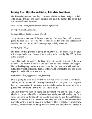 Training Your Algorithm and Getting It to Make Predictions
The LinearRegression class that comes out of this has been designed to help
with training features and labels as input and train the model. The script that
you can use for this includes:
from sklearn.linear_model import LinearRegresison
lin-reg = LinearREgression()
lin_reg.fit (train_features, train_labels)
Using the same example of the car prices and the years from before, we are
going to look and see what the coefficient is for only the independent
variable. We need to use the following script to help us do that:
print(lin_reg.coef_)
The result for this process is going to be 204.815. This shows that for each
unit change in the year, the car price is going to increase by 204.815 (at least
in this example).
Once this model is trained, the final step is to predict the out of the new
instance. The predict method of this class can be used to make this happen.
The method is going to take test features as the input and then will predict the
output that would correspond here. The following script is the best one to use
to predict the label for the test features:
predictions = lin_reg.predict( test_features)
This is going to give us a prediction of what would happen in the future.
Looking at the example of linear regression with the car prices and the years
they are manufactured, we could use this information to come up with a
guess about how much the car will cost in the future.
Let’s say that you want to figure out how much the car will cost in 2025.
Maybe you want to be able to estimate how much you will need to pay for a
car as you save up for it and you plan to purchase the car during that time.
You would be able to add the coefficient there and make a prediction on how
much the vehicle is going to cost in the future. This is not always completely
accurate, because there are things that can come into play that will change it
 