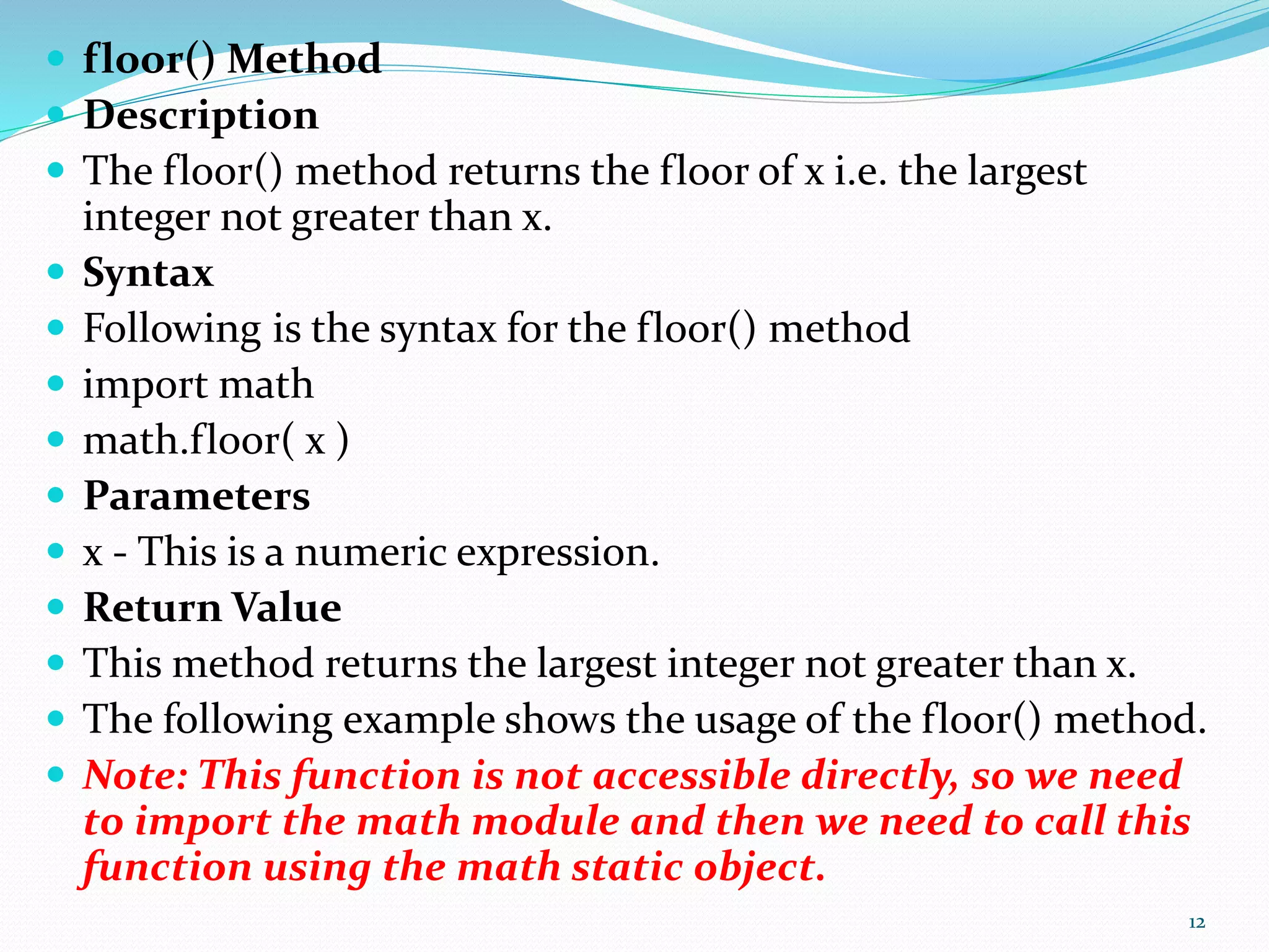  floor() Method
 Description
 The floor() method returns the floor of x i.e. the largest
integer not greater than x.
 Syntax
 Following is the syntax for the floor() method
 import math
 math.floor( x )
 Parameters
 x - This is a numeric expression.
 Return Value
 This method returns the largest integer not greater than x.
 The following example shows the usage of the floor() method.
 Note: This function is not accessible directly, so we need
to import the math module and then we need to call this
function using the math static object.
12
 