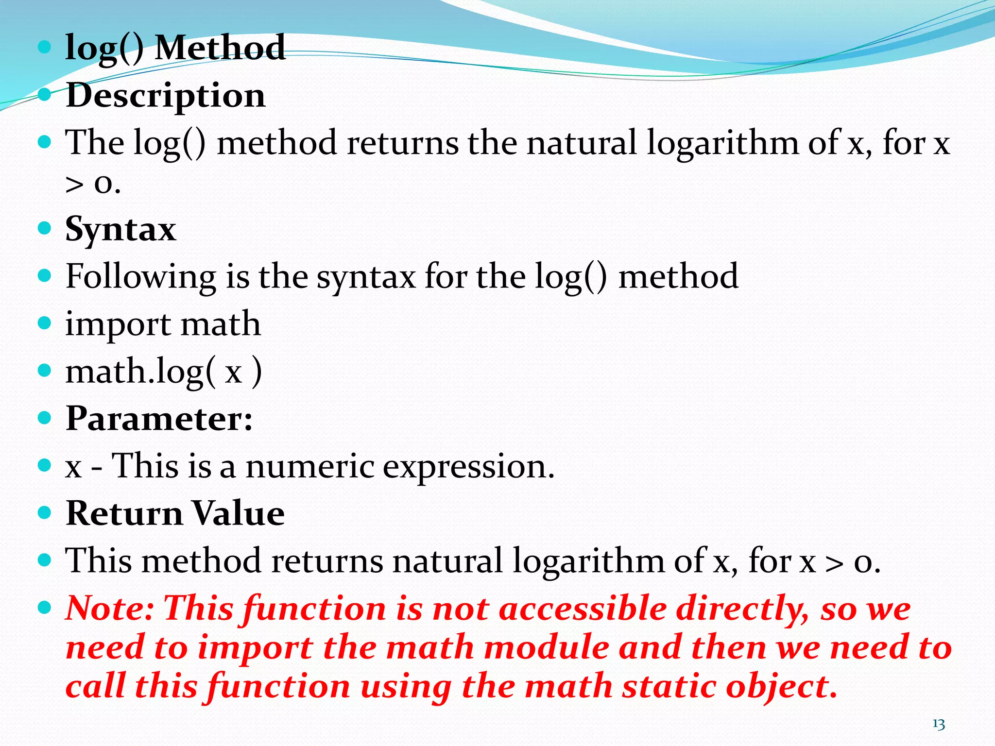  log() Method
 Description
 The log() method returns the natural logarithm of x, for x
> 0.
 Syntax
 Following is the syntax for the log() method
 import math
 math.log( x )
 Parameter:
 x - This is a numeric expression.
 Return Value
 This method returns natural logarithm of x, for x > 0.
 Note: This function is not accessible directly, so we
need to import the math module and then we need to
call this function using the math static object.
13
 
