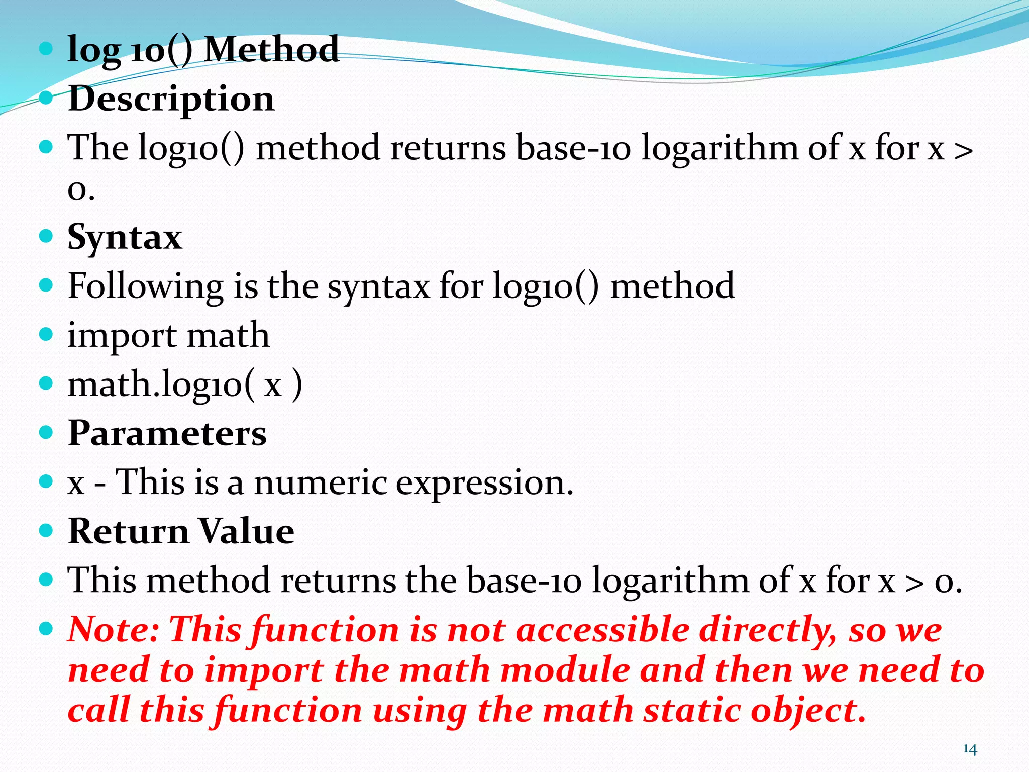  log 10() Method
 Description
 The log10() method returns base-10 logarithm of x for x >
0.
 Syntax
 Following is the syntax for log10() method
 import math
 math.log10( x )
 Parameters
 x - This is a numeric expression.
 Return Value
 This method returns the base-10 logarithm of x for x > 0.
 Note: This function is not accessible directly, so we
need to import the math module and then we need to
call this function using the math static object.
14
 