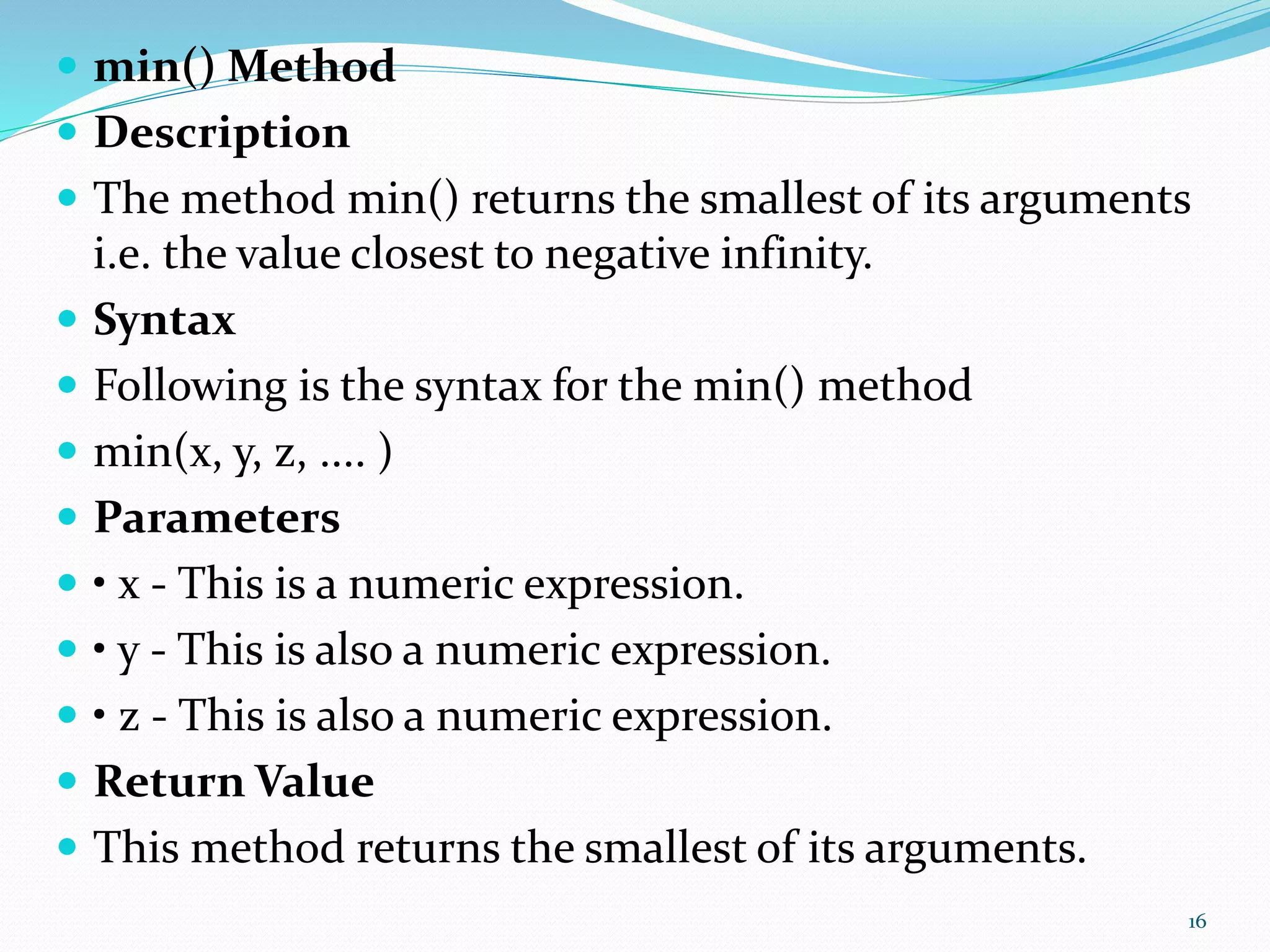  min() Method
 Description
 The method min() returns the smallest of its arguments
i.e. the value closest to negative infinity.
 Syntax
 Following is the syntax for the min() method
 min(x, y, z, .... )
 Parameters
 • x - This is a numeric expression.
 • y - This is also a numeric expression.
 • z - This is also a numeric expression.
 Return Value
 This method returns the smallest of its arguments.
16
 