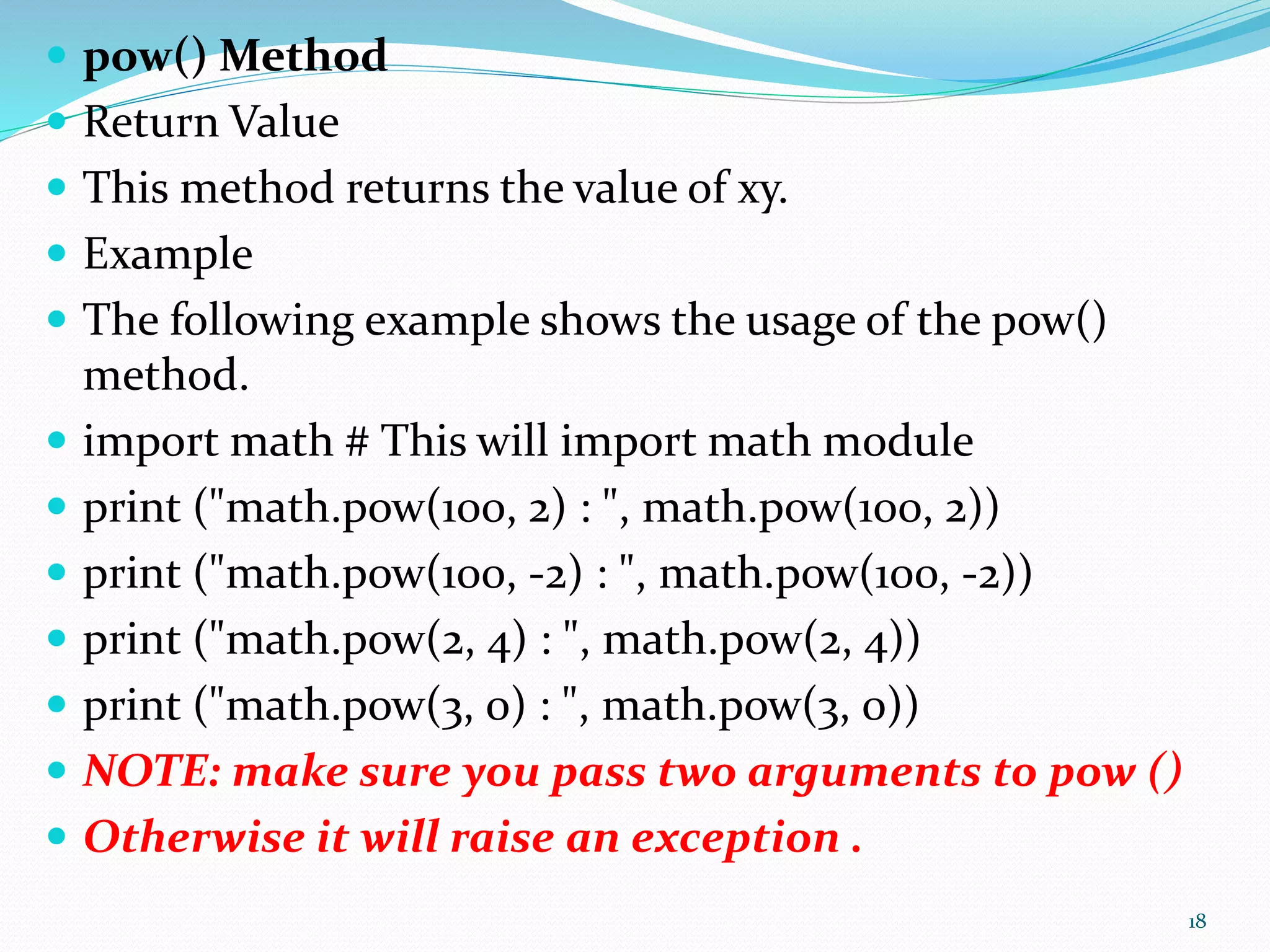  pow() Method
 Return Value
 This method returns the value of xy.
 Example
 The following example shows the usage of the pow()
method.
 import math # This will import math module
 print ("math.pow(100, 2) : ", math.pow(100, 2))
 print ("math.pow(100, -2) : ", math.pow(100, -2))
 print ("math.pow(2, 4) : ", math.pow(2, 4))
 print ("math.pow(3, 0) : ", math.pow(3, 0))
 NOTE: make sure you pass two arguments to pow ()
 Otherwise it will raise an exception .
18
 