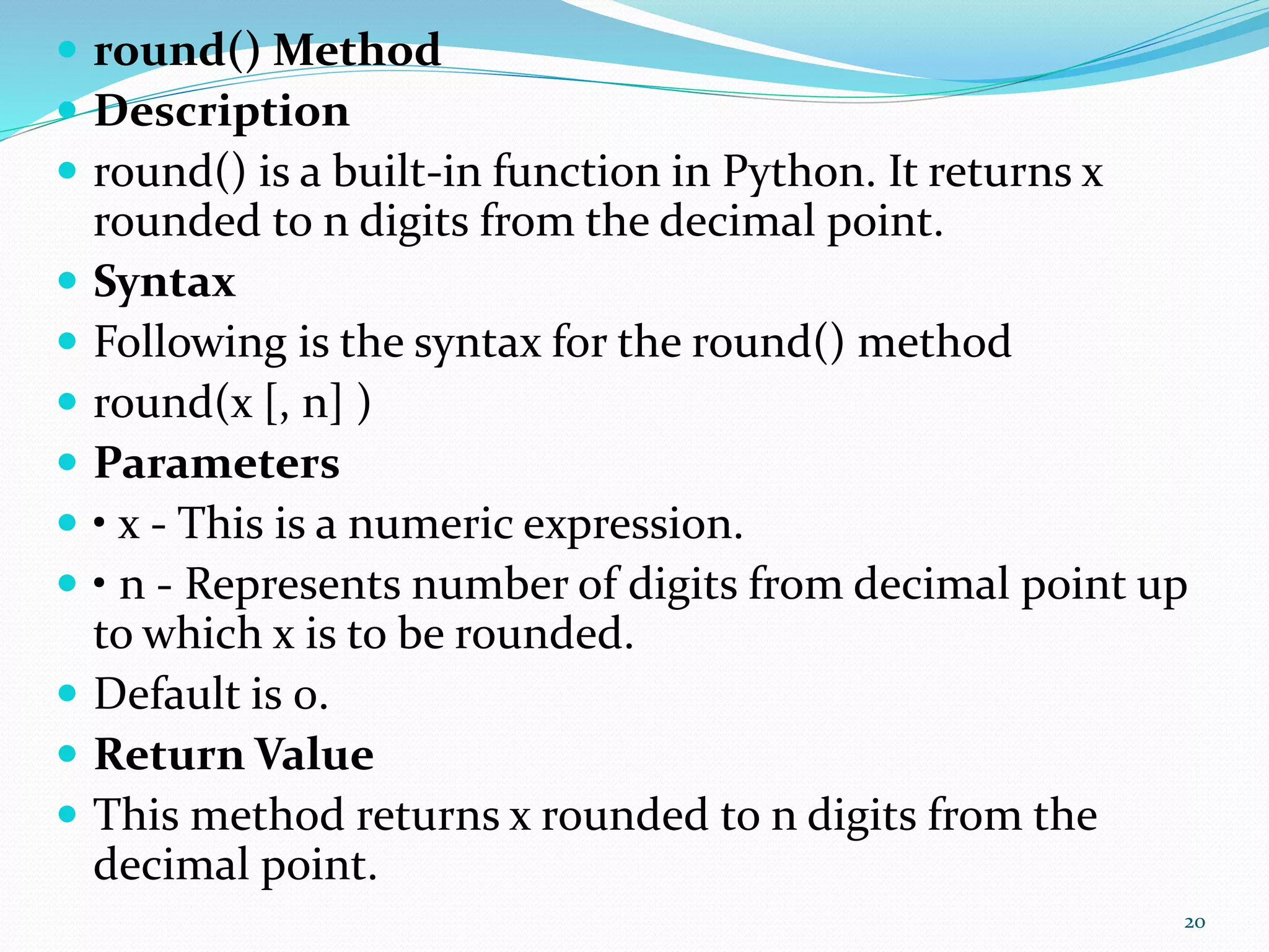  round() Method
 Description
 round() is a built-in function in Python. It returns x
rounded to n digits from the decimal point.
 Syntax
 Following is the syntax for the round() method
 round(x [, n] )
 Parameters
 • x - This is a numeric expression.
 • n - Represents number of digits from decimal point up
to which x is to be rounded.
 Default is 0.
 Return Value
 This method returns x rounded to n digits from the
decimal point.
20
 