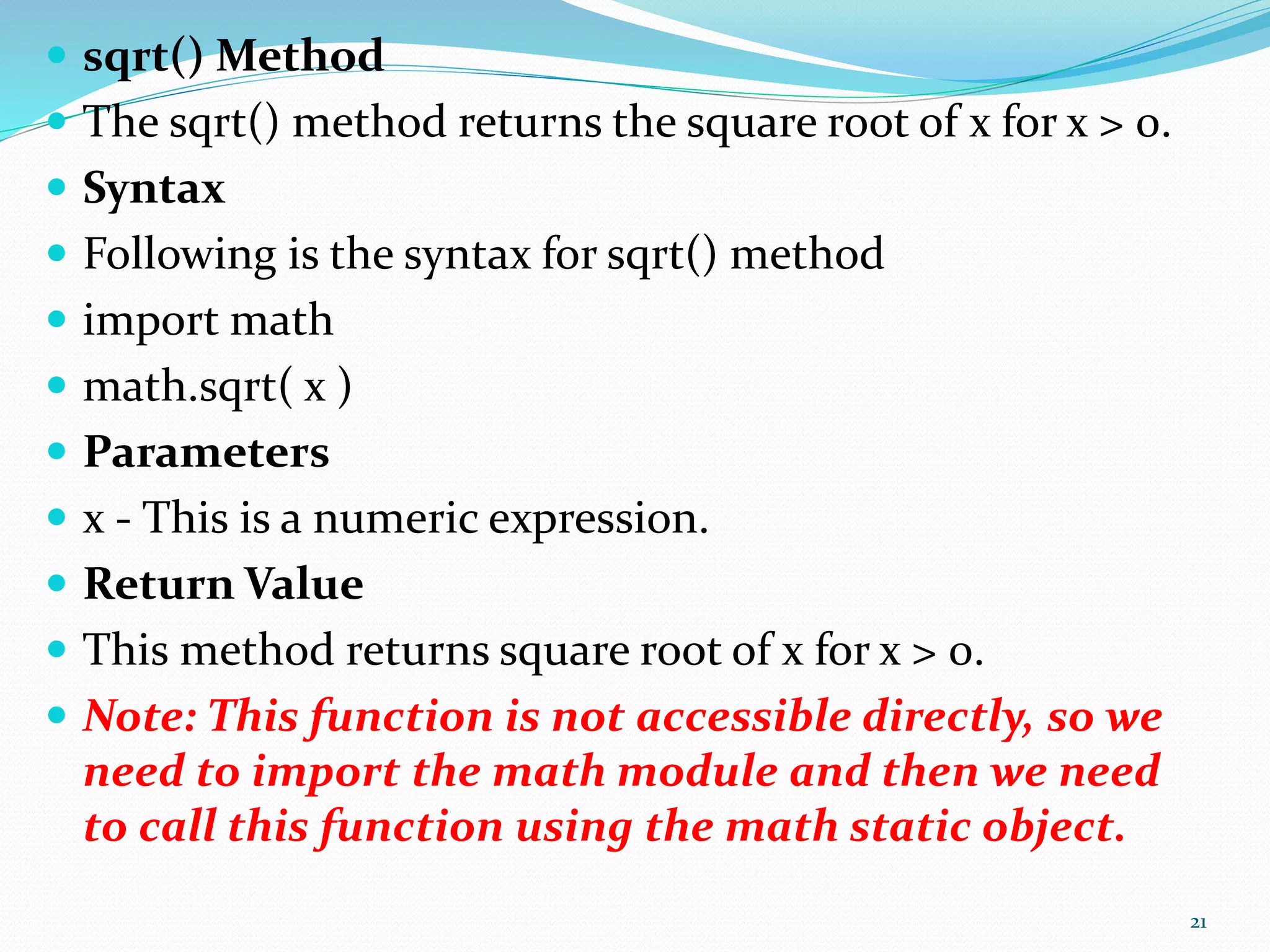  sqrt() Method
 The sqrt() method returns the square root of x for x > 0.
 Syntax
 Following is the syntax for sqrt() method
 import math
 math.sqrt( x )
 Parameters
 x - This is a numeric expression.
 Return Value
 This method returns square root of x for x > 0.
 Note: This function is not accessible directly, so we
need to import the math module and then we need
to call this function using the math static object.
21
 