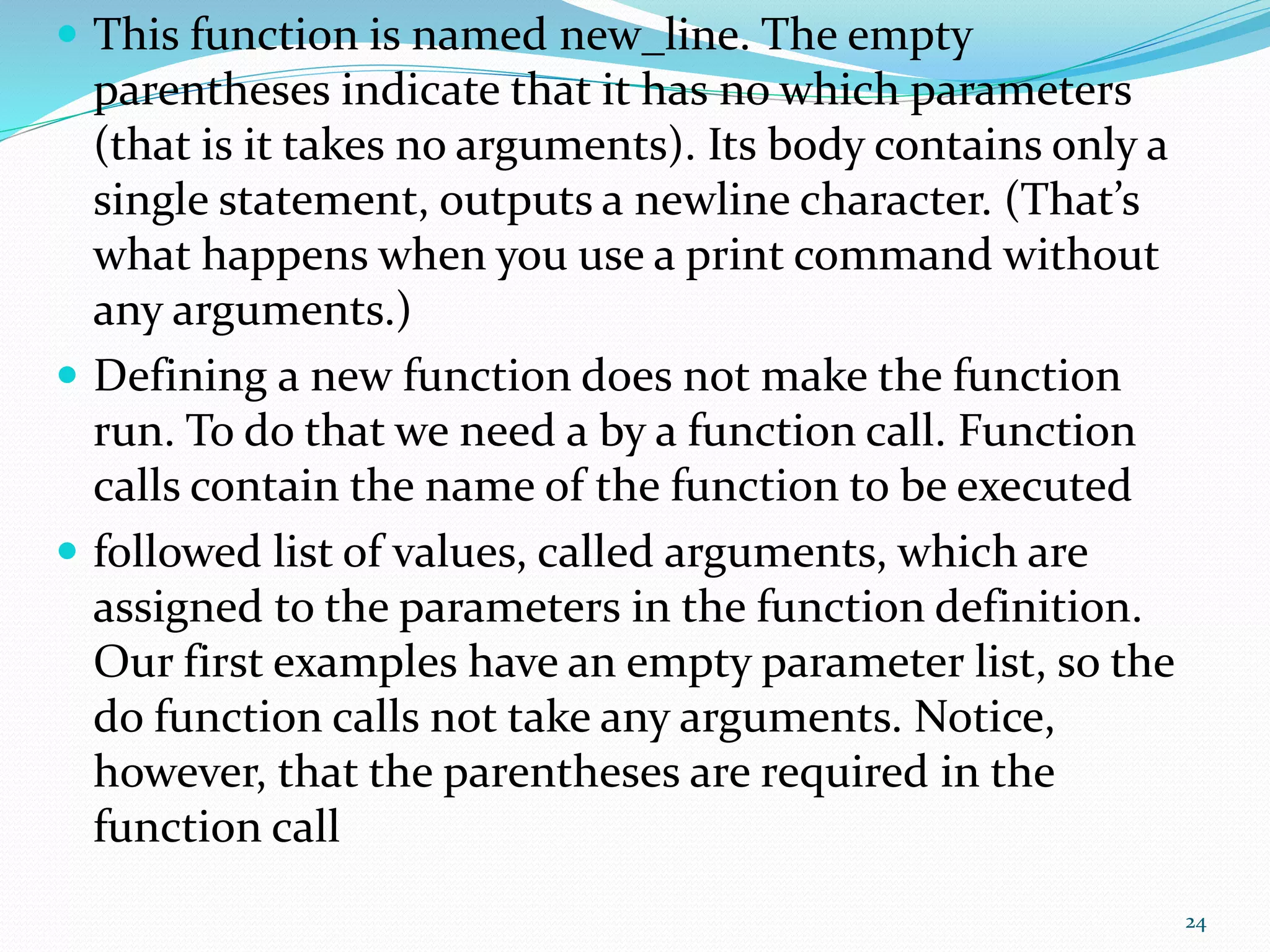  This function is named new_line. The empty
parentheses indicate that it has no which parameters
(that is it takes no arguments). Its body contains only a
single statement, outputs a newline character. (That’s
what happens when you use a print command without
any arguments.)
 Defining a new function does not make the function
run. To do that we need a by a function call. Function
calls contain the name of the function to be executed
 followed list of values, called arguments, which are
assigned to the parameters in the function definition.
Our first examples have an empty parameter list, so the
do function calls not take any arguments. Notice,
however, that the parentheses are required in the
function call
24
 