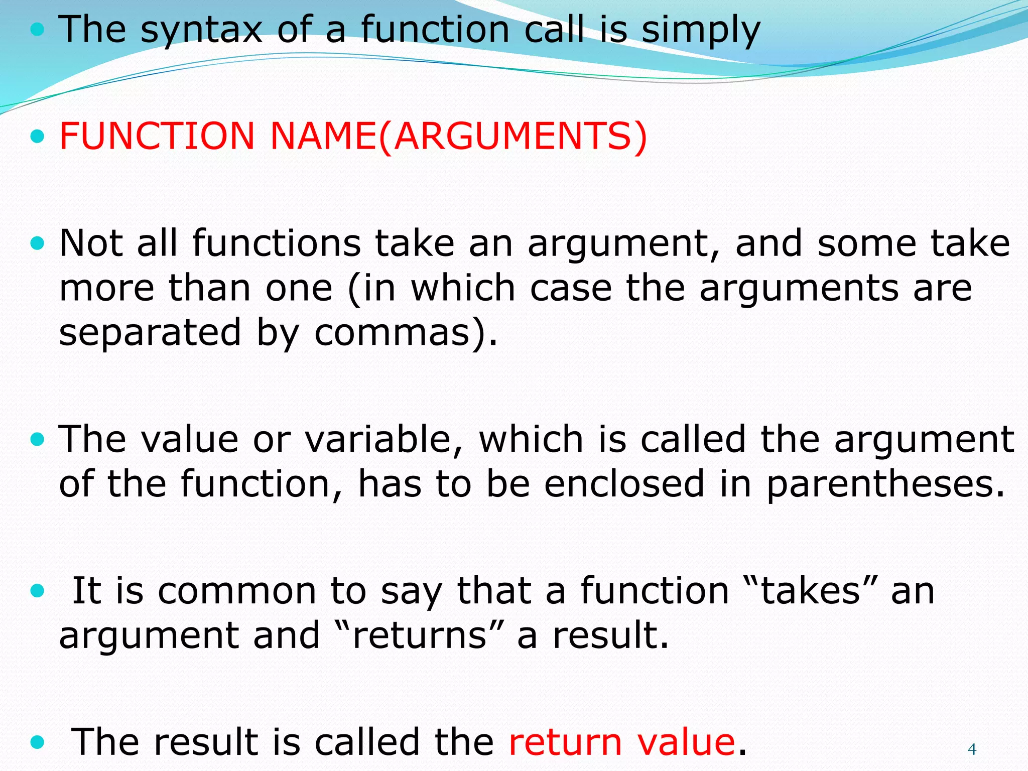  The syntax of a function call is simply
 FUNCTION NAME(ARGUMENTS)
 Not all functions take an argument, and some take
more than one (in which case the arguments are
separated by commas).
 The value or variable, which is called the argument
of the function, has to be enclosed in parentheses.
 It is common to say that a function “takes” an
argument and “returns” a result.
 The result is called the return value. 4
 