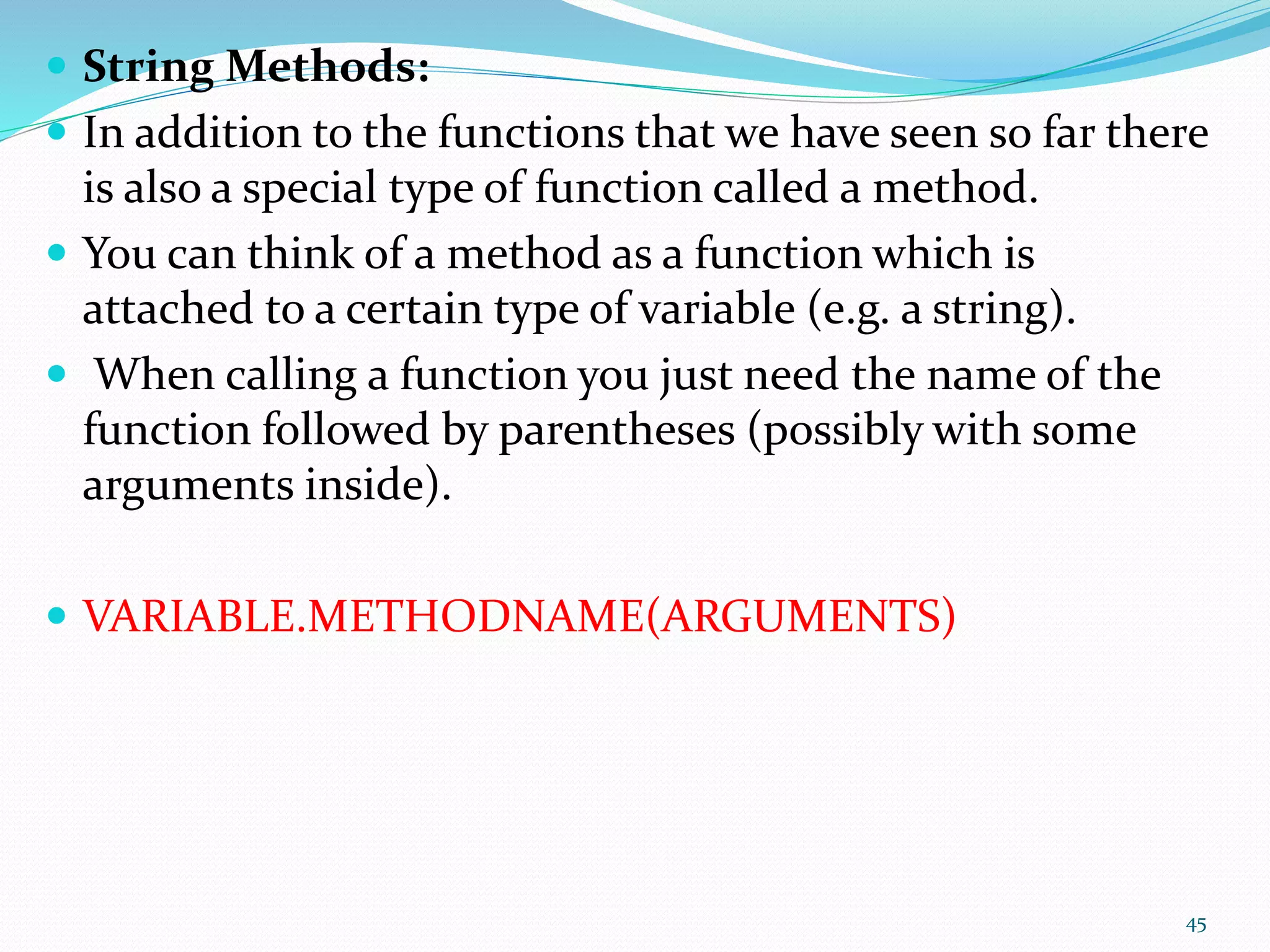  String Methods:
 In addition to the functions that we have seen so far there
is also a special type of function called a method.
 You can think of a method as a function which is
attached to a certain type of variable (e.g. a string).
 When calling a function you just need the name of the
function followed by parentheses (possibly with some
arguments inside).
 VARIABLE.METHODNAME(ARGUMENTS)
45
 
