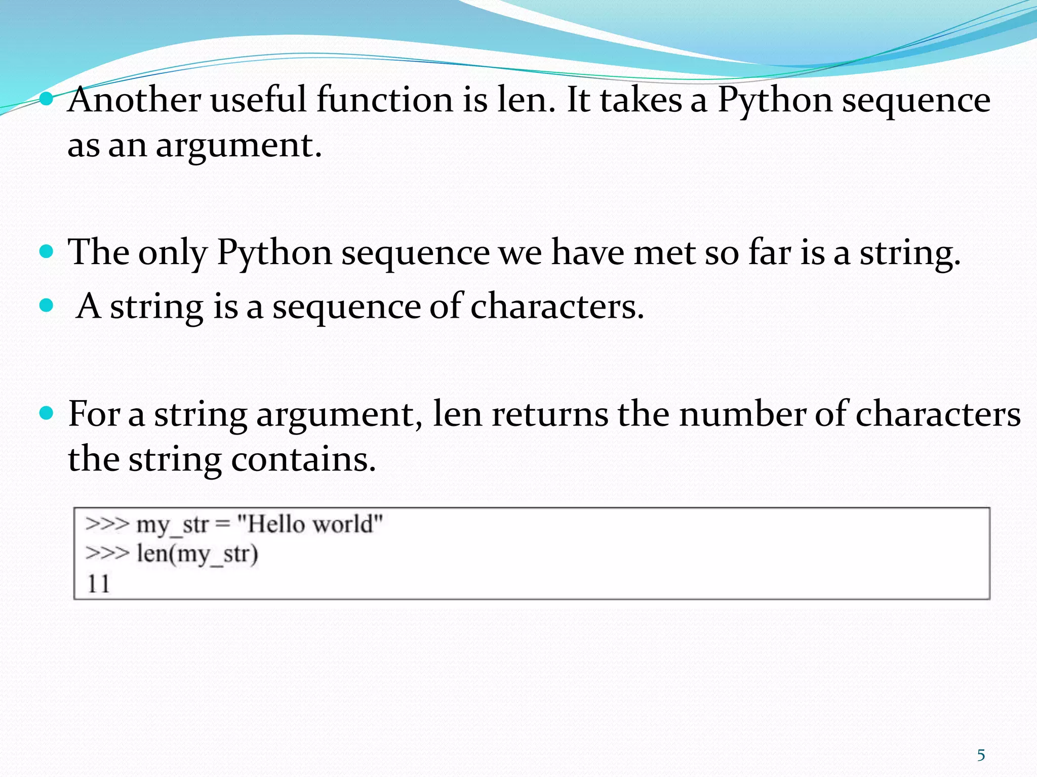  Another useful function is len. It takes a Python sequence
as an argument.
 The only Python sequence we have met so far is a string.
 A string is a sequence of characters.
 For a string argument, len returns the number of characters
the string contains.
5
 