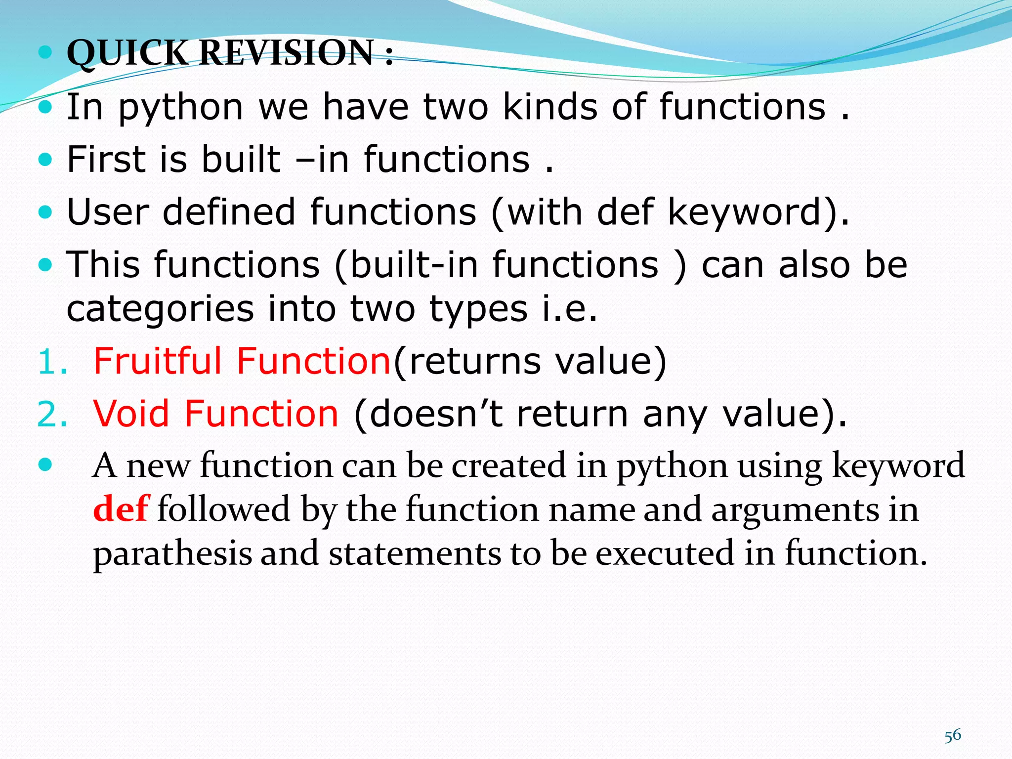  QUICK REVISION :
 In python we have two kinds of functions .
 First is built –in functions .
 User defined functions (with def keyword).
 This functions (built-in functions ) can also be
categories into two types i.e.
1. Fruitful Function(returns value)
2. Void Function (doesn’t return any value).
 A new function can be created in python using keyword
def followed by the function name and arguments in
parathesis and statements to be executed in function.
56
 