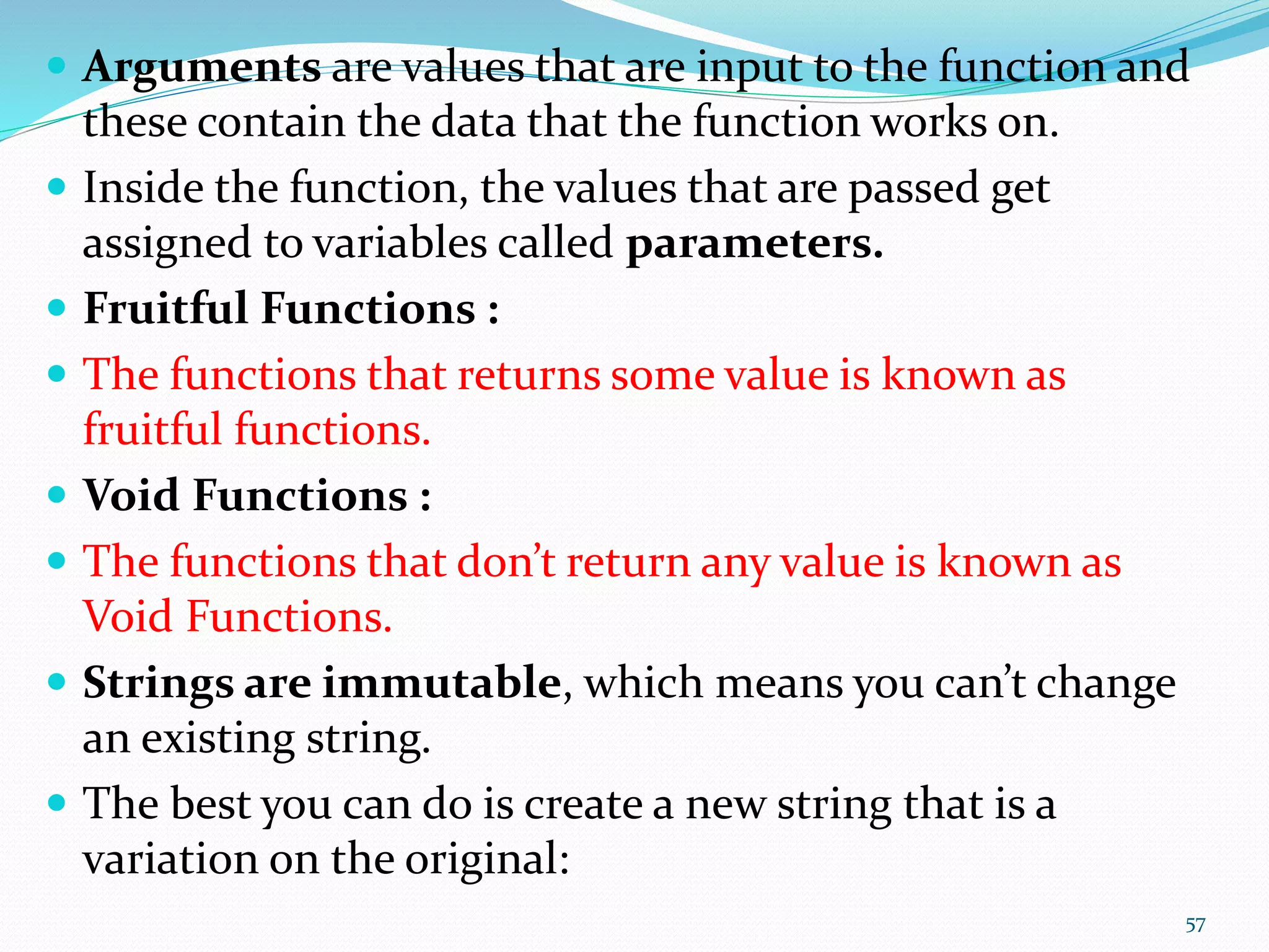  Arguments are values that are input to the function and
these contain the data that the function works on.
 Inside the function, the values that are passed get
assigned to variables called parameters.
 Fruitful Functions :
 The functions that returns some value is known as
fruitful functions.
 Void Functions :
 The functions that don’t return any value is known as
Void Functions.
 Strings are immutable, which means you can’t change
an existing string.
 The best you can do is create a new string that is a
variation on the original:
57
 