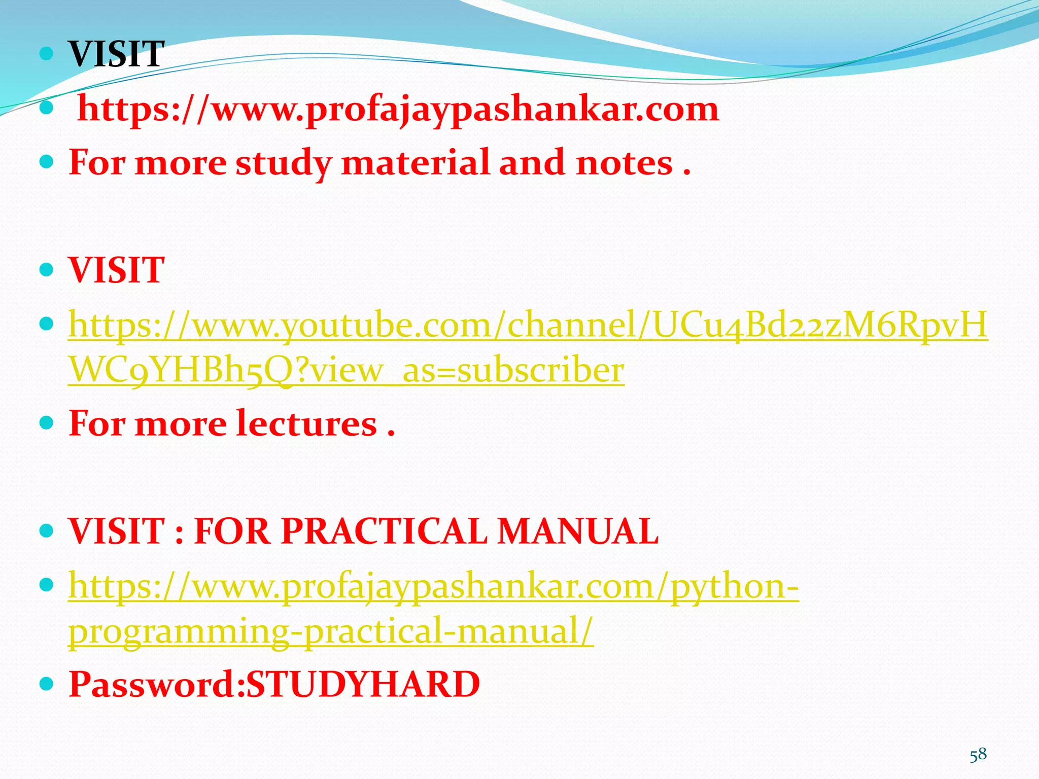  VISIT
 https://www.profajaypashankar.com
 For more study material and notes .
 VISIT
 https://www.youtube.com/channel/UCu4Bd22zM6RpvH
WC9YHBh5Q?view_as=subscriber
 For more lectures .
 VISIT : FOR PRACTICAL MANUAL
 https://www.profajaypashankar.com/python-
programming-practical-manual/
 Password:STUDYHARD
58
 