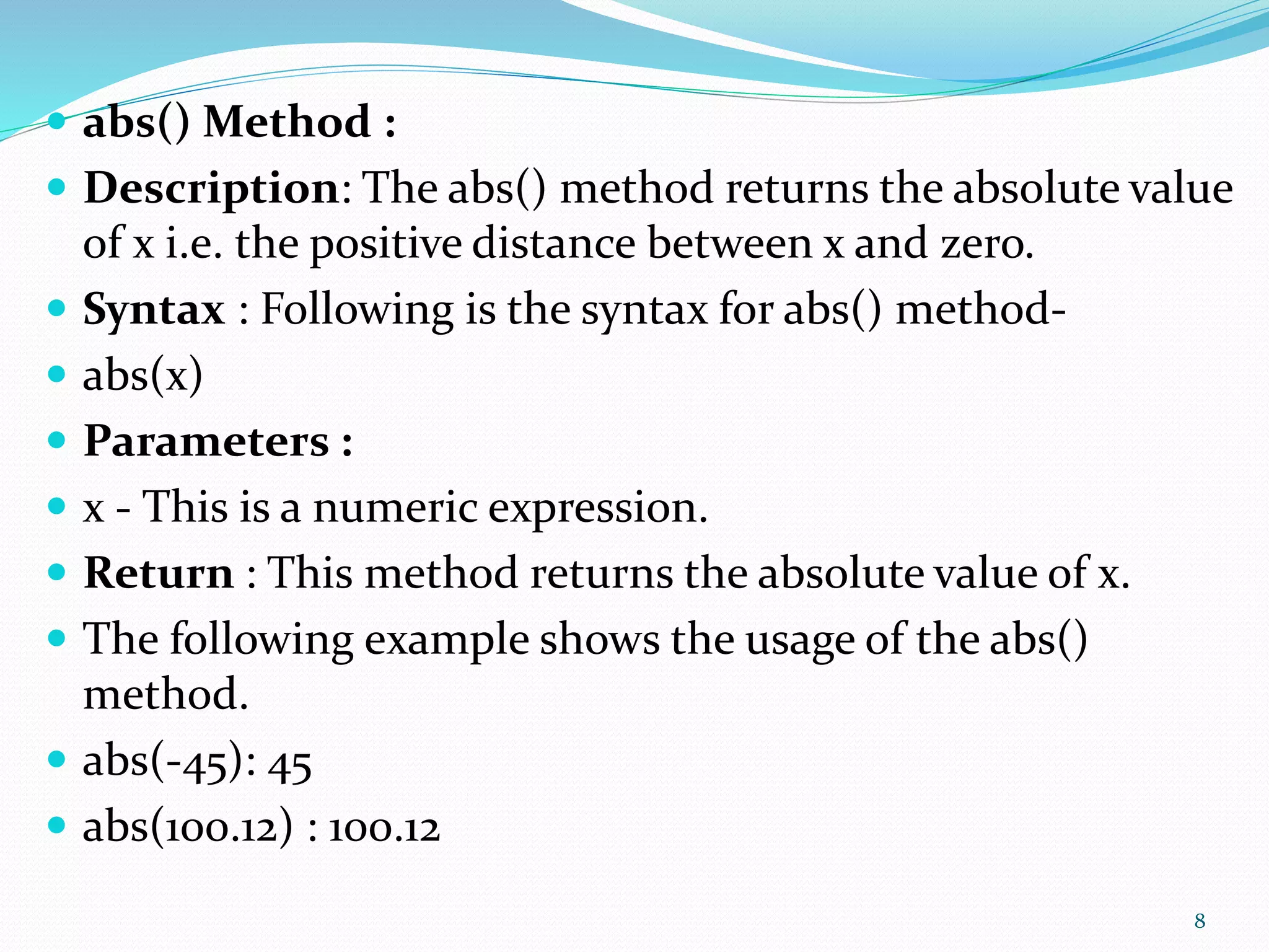  abs() Method :
 Description: The abs() method returns the absolute value
of x i.e. the positive distance between x and zero.
 Syntax : Following is the syntax for abs() method-
 abs(x)
 Parameters :
 x - This is a numeric expression.
 Return : This method returns the absolute value of x.
 The following example shows the usage of the abs()
method.
 abs(-45): 45
 abs(100.12) : 100.12
8
 