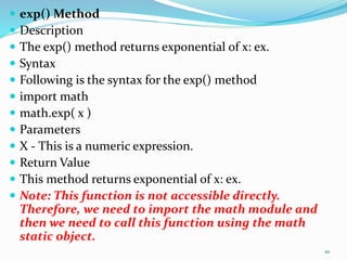  exp() Method
 Description
 The exp() method returns exponential of x: ex.
 Syntax
 Following is the syntax for the exp() method
 import math
 math.exp( x )
 Parameters
 X - This is a numeric expression.
 Return Value
 This method returns exponential of x: ex.
 Note: This function is not accessible directly.
Therefore, we need to import the math module and
then we need to call this function using the math
static object.
10
 
