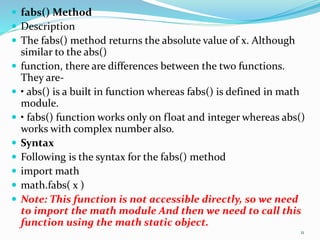  fabs() Method
 Description
 The fabs() method returns the absolute value of x. Although
similar to the abs()
 function, there are differences between the two functions.
They are-
 • abs() is a built in function whereas fabs() is defined in math
module.
 • fabs() function works only on float and integer whereas abs()
works with complex number also.
 Syntax
 Following is the syntax for the fabs() method
 import math
 math.fabs( x )
 Note: This function is not accessible directly, so we need
to import the math module And then we need to call this
function using the math static object.
11
 