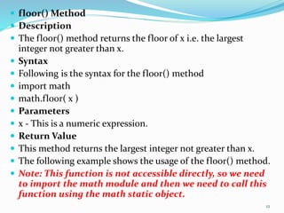  floor() Method
 Description
 The floor() method returns the floor of x i.e. the largest
integer not greater than x.
 Syntax
 Following is the syntax for the floor() method
 import math
 math.floor( x )
 Parameters
 x - This is a numeric expression.
 Return Value
 This method returns the largest integer not greater than x.
 The following example shows the usage of the floor() method.
 Note: This function is not accessible directly, so we need
to import the math module and then we need to call this
function using the math static object.
12
 