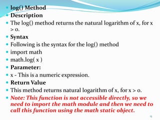  log() Method
 Description
 The log() method returns the natural logarithm of x, for x
> 0.
 Syntax
 Following is the syntax for the log() method
 import math
 math.log( x )
 Parameter:
 x - This is a numeric expression.
 Return Value
 This method returns natural logarithm of x, for x > 0.
 Note: This function is not accessible directly, so we
need to import the math module and then we need to
call this function using the math static object.
13
 